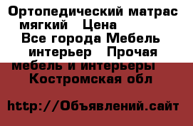 Ортопедический матрас мягкий › Цена ­ 6 743 - Все города Мебель, интерьер » Прочая мебель и интерьеры   . Костромская обл.